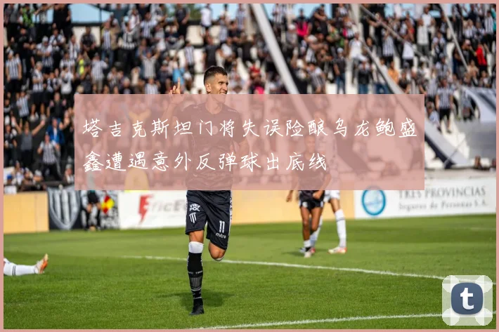 塔吉克斯坦门将失误险酿乌龙鲍盛鑫遭遇意外反弹球出底线