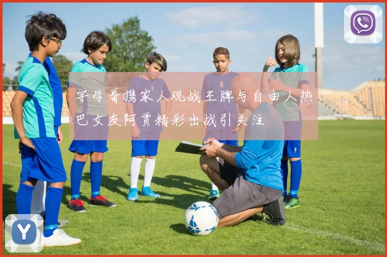字母哥携家人观战王牌与自由人热巴女友阿贾精彩出战引关注