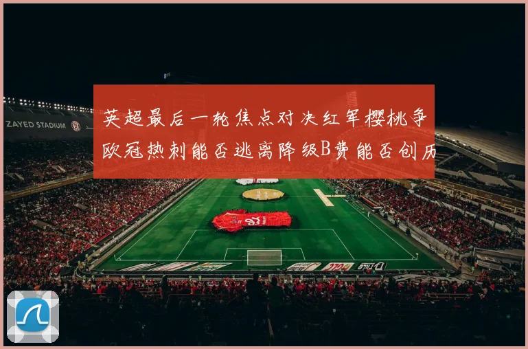 英超最后一轮焦点对决红军樱桃争欧冠热刺能否逃离降级B费能否创历史新高