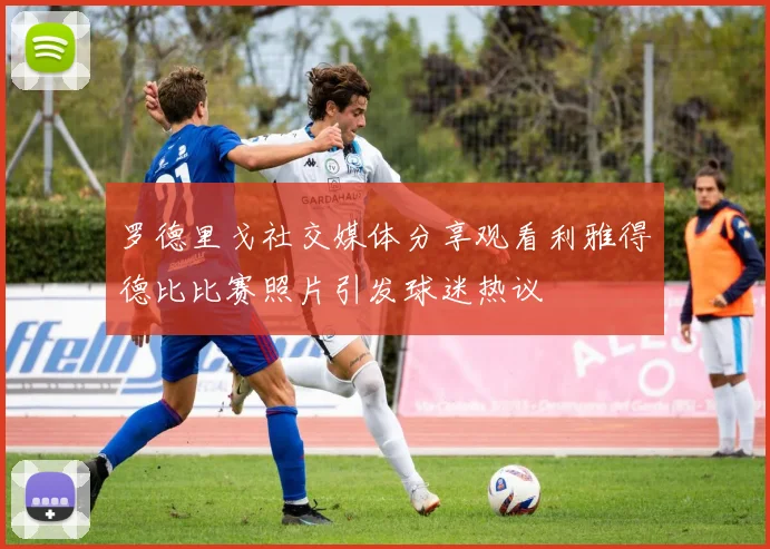 罗德里戈社交媒体分享观看利雅得德比比赛照片引发球迷热议