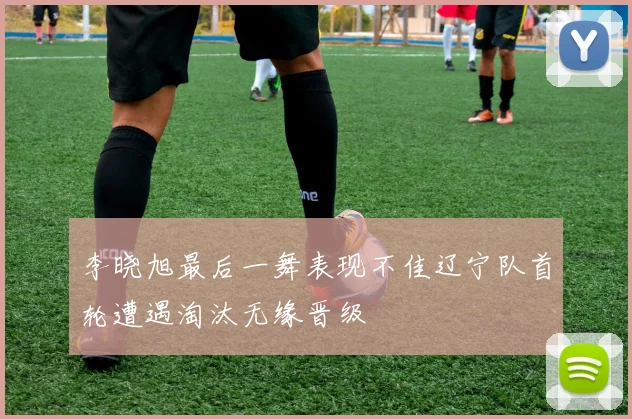 李晓旭最后一舞表现不佳辽宁队首轮遭遇淘汰无缘晋级