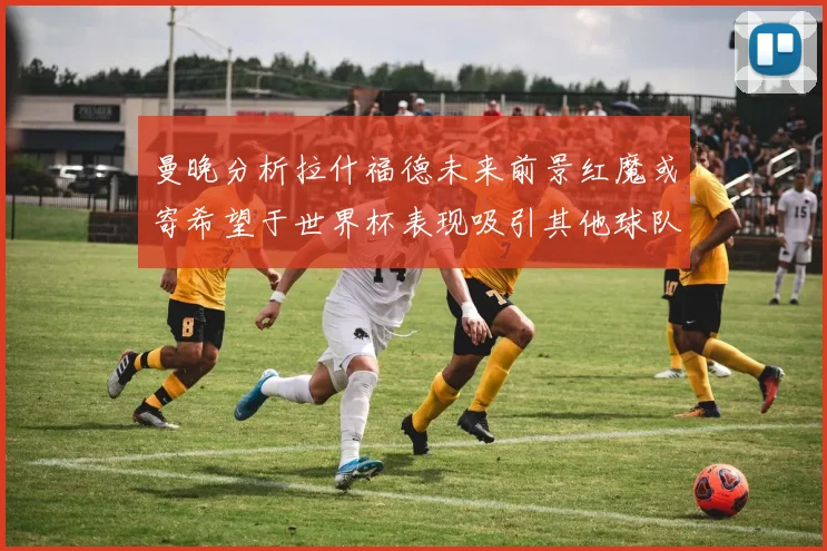 曼晚分析拉什福德未来前景红魔或寄希望于世界杯表现吸引其他球队