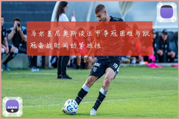 马尔基尼奥斯谈法甲争冠困难与欧冠备战时间的紧迫性