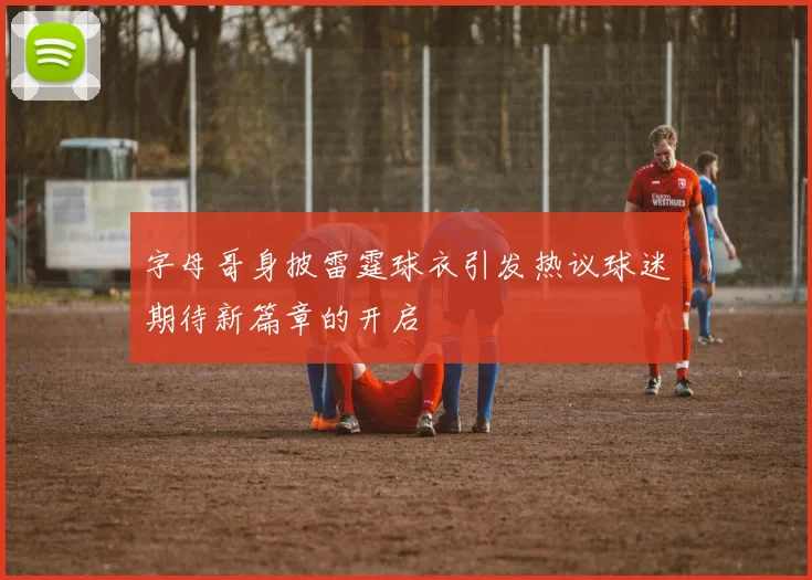 字母哥身披雷霆球衣引发热议球迷期待新篇章的开启