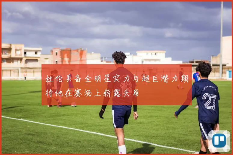 杜伦具备全明星实力与超巨潜力期待他在赛场上崭露头角