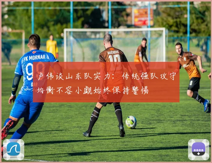 卢伟谈山东队实力：传统强队攻守均衡不容小觑始终保持警惕