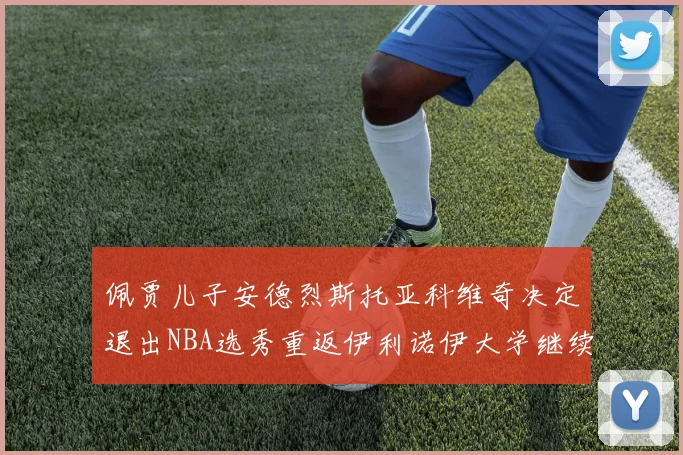 佩贾儿子安德烈斯托亚科维奇决定退出NBA选秀重返伊利诺伊大学继续学业