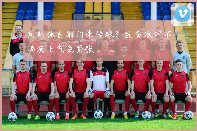 瓦科独自射门未传球引发黄政宇不满场上气氛紧张