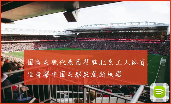 国际足联代表团莅临北京工人体育场考察中国足球发展新机遇